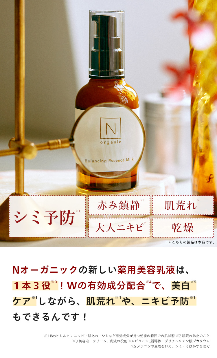 N
organic
Balancing Essence Milk
赤み鎮静
肌荒れ
シミ予防 ®
大人ニキビ
乾燥
*こちらの製品は本品です。
Nオーガニックの新しい薬用美容乳液は、
*4
*5
1本3役! Wの有効成分配合 4 で、 美白
ケアしながら、 肌荒れや、ニキビ予防 ※1
もできるんです!
※1 Basic ミルク: ニキビ・肌あれ・シミなど有効成分が持つ効能の範囲での肌状態 ※2 肌荒れ防止のこと
※3美容液、クリーム、 乳液の役割 ※4 ビタミンC誘導体・グリチルリチン酸ジカリウム
※5 メラニンの生成を抑え、シミ・そばかすを防ぐ