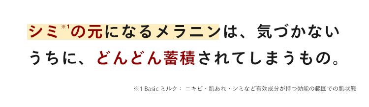 シミの元になるメラニンは、気づかない
うちに、どんどん蓄積されてしまうもの。
※1 Basic ミルク: ニキビ肌あれ・シミなど有効成分が持つ効能の範囲での肌状態