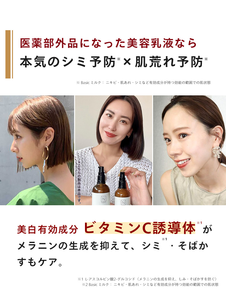 医薬部外品になった美容乳液なら
*
※
本気のシミ予防 × 肌荒れ予防 *
Basic ミルク: ニキビ肌あれ・シミなど有効成分が持つ効能の範囲での肌状態
N
美白有効成分 ビタミンC誘導体が
※1
メラニンの生成を抑えて、シミ・そばか
すもケア。
※1 L-アスコルビン酸 2-グルコシド (メラニンの生成を抑え、 しみ・そばかすを防ぐ)
※2 Basic ミルク ニキビ・肌あれ・シミなど有効成分が持つ効能の範囲での肌状態