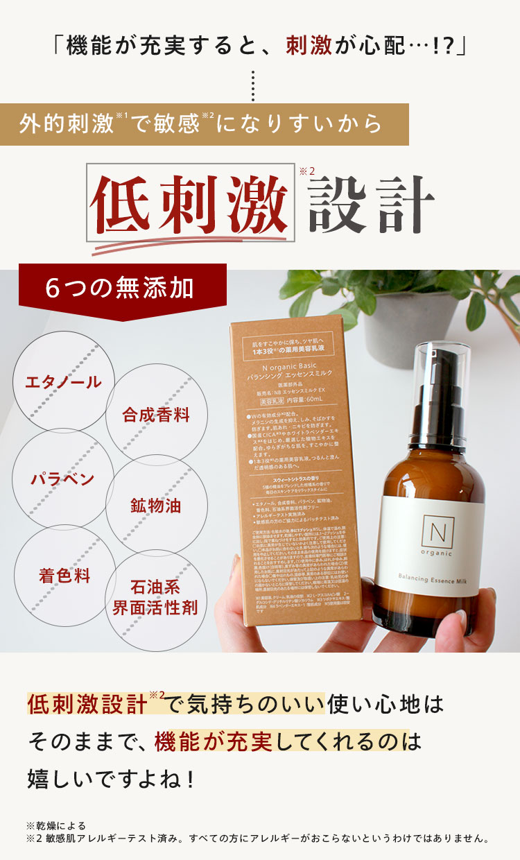 「機能が充実すると、刺激が心配･･･!?」
外的刺激で敏感になりすいから
*2
低刺激 設計
6つの無添加
エタノール
合成香料
肌を
すこやかに保ち、ツヤ肌へ
1本3役の薬用美容乳液
N organic Basic
バランシングエッセンスミルク
販売名:NB エッセンスミルク EX
美容
内容量:60mL
CICA ホワイトラベンダーエキ
じに整
えます。
つるんと澄ん
パラベン
スウィートシトラスの香り
ブレンドした
香りで
鉱物油
毎日のスキンケアをリラックスタイムに
エタノール、
パラベン、
フリー
●アレルギーテスト実
着色料
石油系
界面活性剂
の方のご協力によるパッチテスト
ませます
づけで使用してくださ
Produtow, CORREADACHILLER
ちの
N
organic
とあります
た
ような異常があらわ
にならないでください。
届かないところにださい
Balancing Essence Milk
クリーム
低刺激設計で気持ちのいい使い心地は
そのままで、機能が充実してくれるのは
嬉しいですよね!
※乾燥による
※2敏感肌アレルギーテスト済み。 すべての方にアレルギーがおこらないというわけではありません。