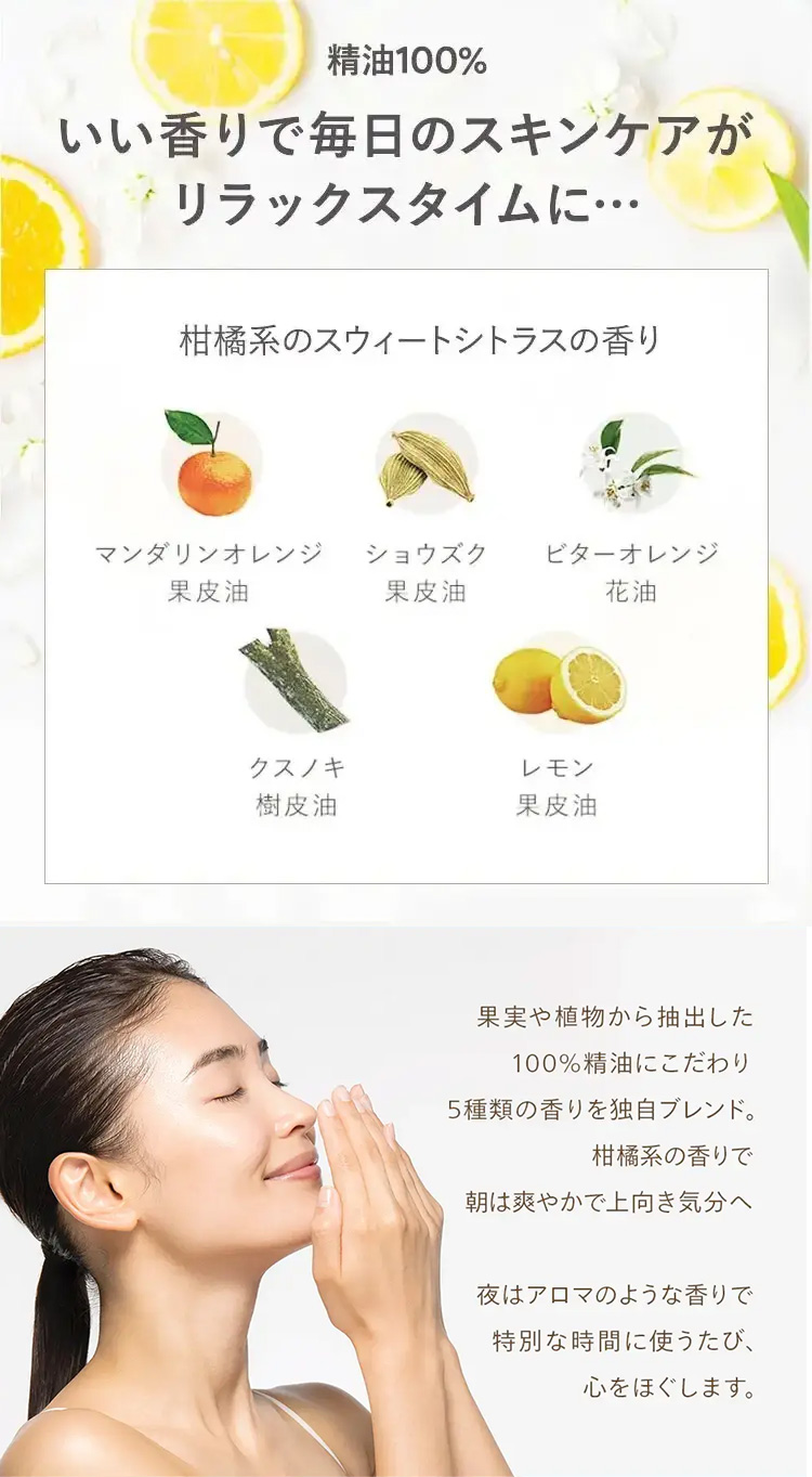 精油100%
いい香りで毎日のスキンケアが
リラックスタイムに･･･
柑橘系のスウィートシトラスの香り
マンダリンオレンジ ショウズク
ビターオレンジ
果皮油
果皮油
花油
クスノキ
レモン
樹皮油
果皮油
果実や植物から抽出した
100%精油にこだわり
5種類の香りを独自ブレンド。
柑橘系の香りで
朝は爽やかで上向き気分へ
夜はアロマのような香りで
特別な時間に使うたび、
心をほぐします。