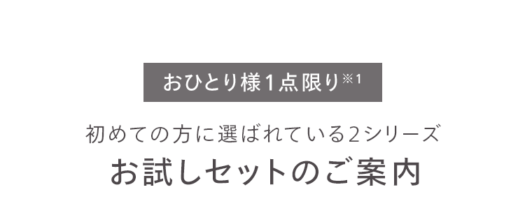 おひとり様1点限り※1
初めての方に選ばれている2シリーズ
お試しセットのご案内