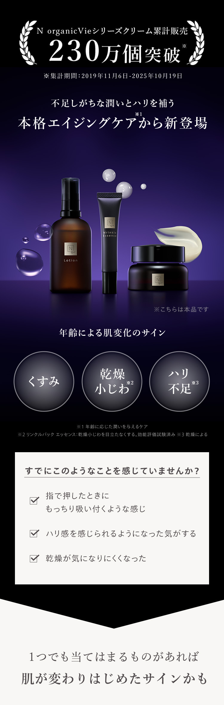 N organicVieシリーズクリーム累計販売
230万個突破
※集計期間:2019年11月6日-2025年10月19日
不足しがちな潤いとハリを補う
※1
本格エイジングケアから新登場