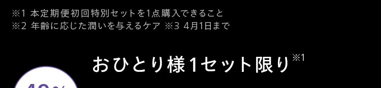 ※1本定期便初回特別セットを1点購入できること
※2 年齢に応じた潤いを与えるケア ※3 4月1日まで
おひとり様1セット限り ※1