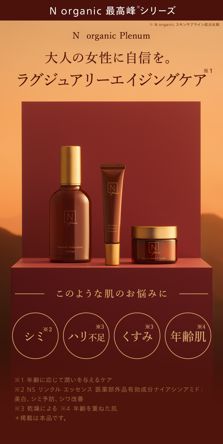N organic 最高峰シリーズ
N organic Plenum
※ N organic スキンケアライン成分比較
大人の女性に自信を。
* 1
ラグジュアリーエイジングケア
Z
[N
-Plenium
Wrinkle
Direct
Smooth Treatment
Lotion
Essence
N
Deep Hold Cream
このような肌のお悩みに
*3
*3
*4
*2
シミ
ハリ不足 くすみ 年齡肌
※1 年齢に応じて潤いを与えるケア
※2 NS リンクル エッセンス 医薬部外品有効成分ナイアシンアミド:
美白、シミ予防、シワ改善
※3 乾燥による ※4 年齢を重ねた肌
*掲載は本品です。
