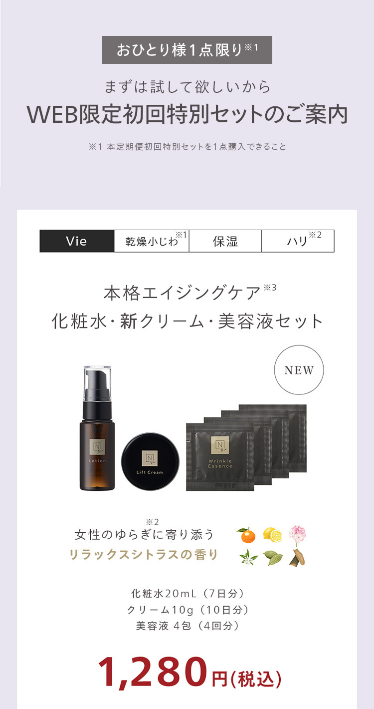 おひとり様1点限り ※1
まずは試して欲しいから
WEB限定初回特別セットのご案内
※1本定期便初回特別セットを1点購入できること
*1
*2
Vie
乾燥小じわ
保湿
ハリ
本格エイジングケア ※3
化粧水・新クリーム 美容液セット
N
N
N
Lotion
Wrinkle
Essence
Lift Cream
*2
女性のゆらぎに寄り添う
リラックスシトラスの香り
化粧水20mL ( 7日分)
クリーム10g ( 10日分)
美容液 4包 (4回分)
1,280円(税込)
NEW