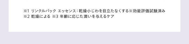 ※1 リンクルパック エッセンス: 乾燥小じわを目立たなくする効能評価試験済み
※2 乾燥による ※3 年齢に応じた潤いを与えるケア