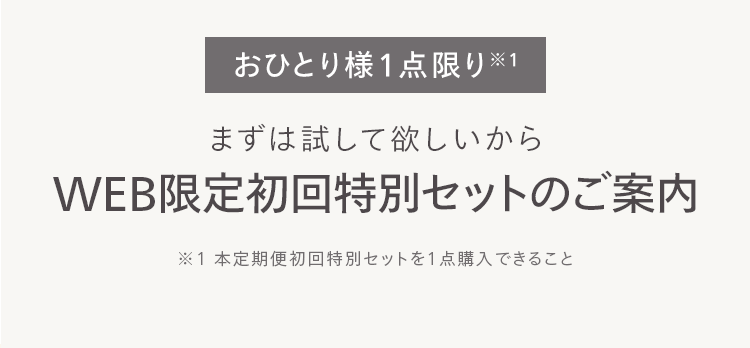 おひとり様1点限り※
まずは試して欲しいから
WEB限定初回特別セットのご案内
※1本定期便初回特別セットを1点購入できること