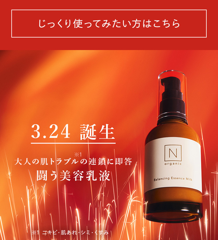 じっくり使ってみたい方はこちら
3.24 誕生
*1
N
大人の肌トラブルの連鎖に即答
organic
闘う美容乳液
Balancing Essence Milk
※1 ニキビ・肌あれ・シミ・くすみ、