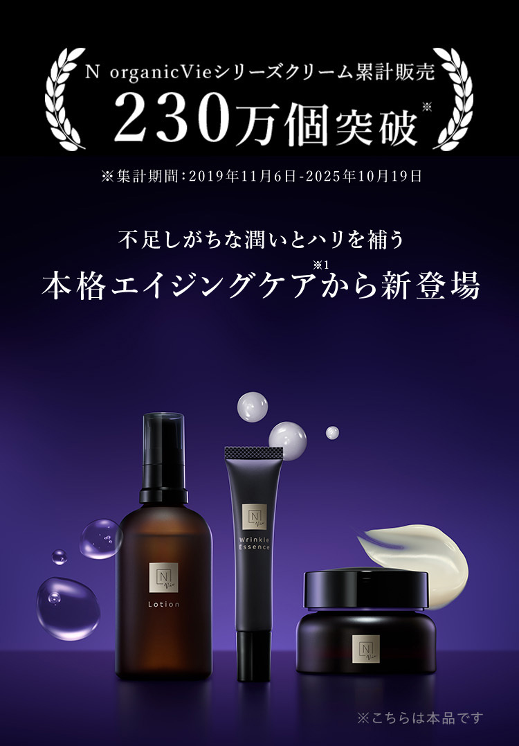 N organicVieシリーズクリーム累計販売
230万個突破
※集計期間:2019年11月6日 - 2025年10月19日
不足しがちな潤いとハリを補う
※1
本格エイジングケアから新登場
N
Lotion
N
Wrinkle
Essence
N
※こちらは本品です