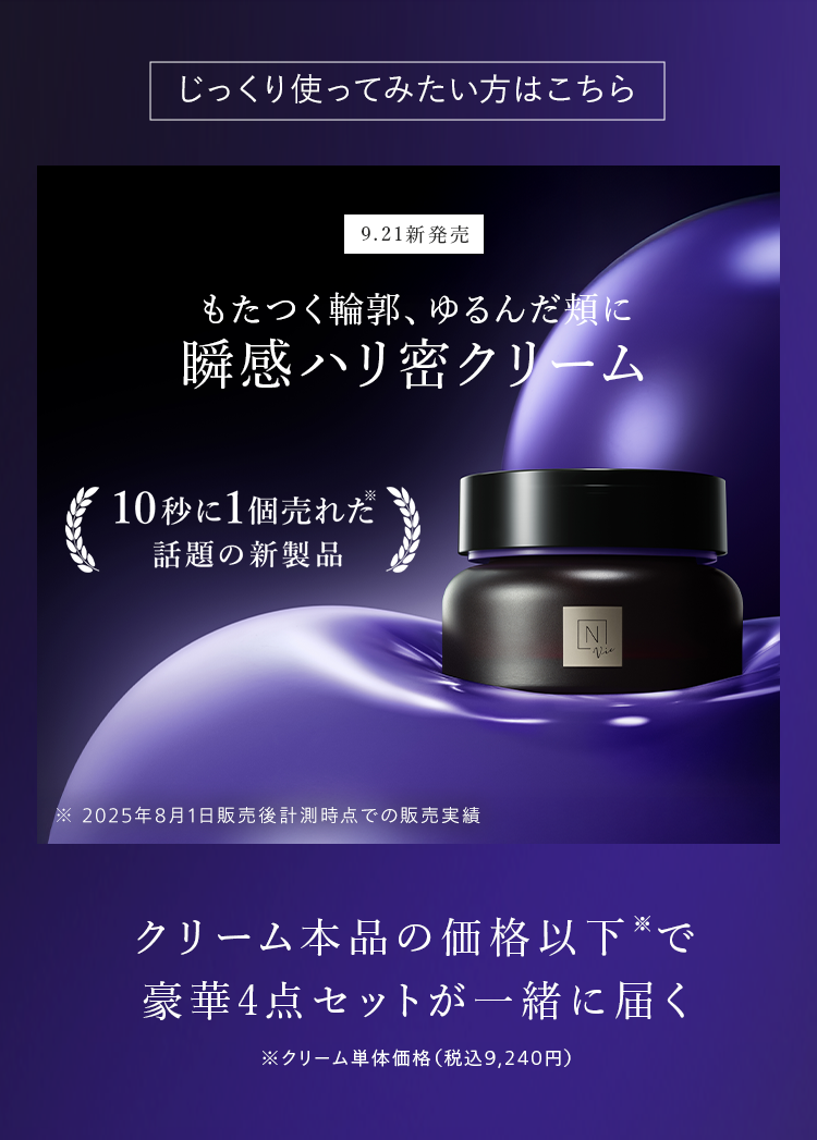 じっくり使ってみたい方はこちら
9.21 新発売
もたつく輪郭、ゆるんだ頬に
瞬感ハリ密クリーム
10秒に1個売れた
話題の新製品
※ 2025年8月1日販売後計測時点での販売実績
||
-Vie
クリーム本品の価格以下で
豪華4点セットが一緒に届く
※クリーム単体価格 (税込9,240円)