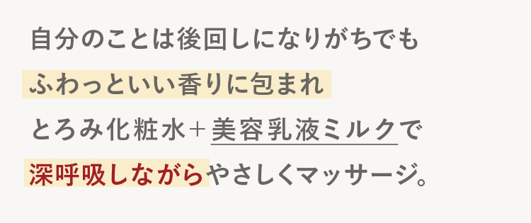 自分のことは後回しになりがちでも
ふわっといい香りに包まれ
とろみ化粧水+ 美容乳液ミルクで
深呼吸しながらやさしくマッサージ。