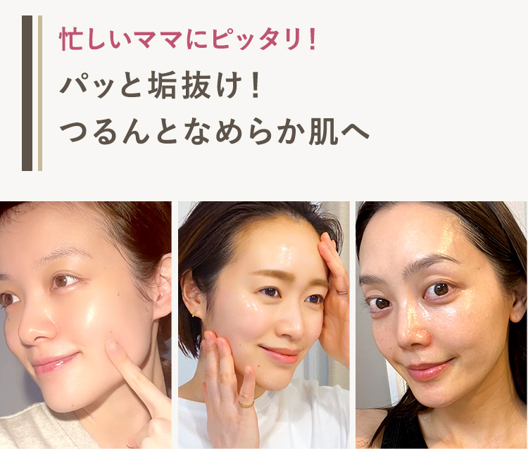 忙しいママにピッタリ!
パッと垢抜け!
つるんとなめらか肌へ