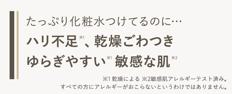 たっぷり化粧水つけてるのに･･･
ハリ不足、乾燥ごわつき
ゆらぎやすい敏感な肌･･･