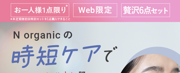 お一人様1点限り Web限定 贅沢6点セット|
*本定期便初回特別セットを1点購入できること
N organic
時短ケアで
つるんとなめらか肌へ
N
organic
Balancing Essence Milk
PR: N organic
Z
organic
忙しい人
必見!
Balancing Lotion
N
organic
IN
alancing Essence
話題のVCエッセンスミニもセットに!
N
organic
* N organic 社員
Conditioning VCE
※掲載の美容液は本品です
お
お届けはミニサイズです。