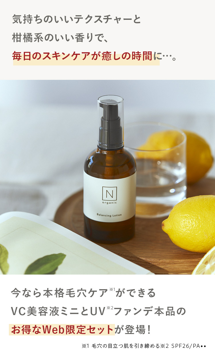 気持ちのいいテクスチャーと
柑橘系のいい香りで、
毎日のスキンケアが癒しの時間に…。
N
organic
Balancing Lotion
今なら本格毛穴ケアができる
VC美容液ミニとUV2ファンデ本品の
お得なWeb限定セットが登場!
※1 毛穴の目立つ肌を引き締める※2 SPF26/PA++