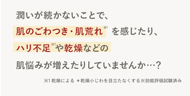 潤いが続かないことで、
肌のごわつき・肌荒れ * を感じたり、
ハリ不足や乾燥などの
肌悩みが増えたりしていませんか･･･?
※1 乾燥による *乾燥小じわを目立たなくする効能評価試験済み