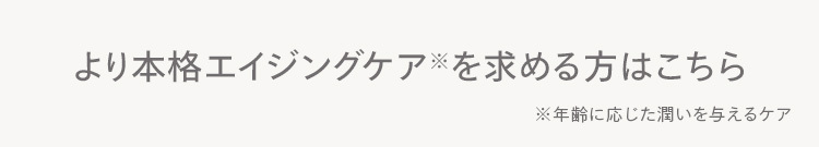より本格エイジングケアを求める方はこちら
※年齢に応じた潤いを与えるケア