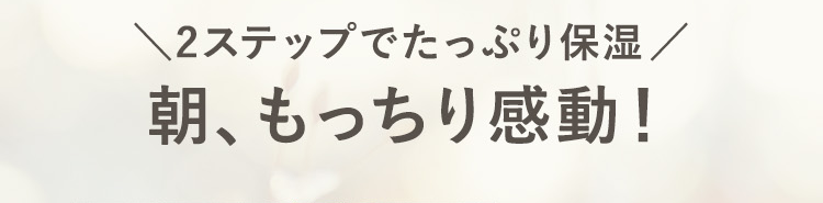 2stepでたっぷり保湿
朝もっちり感動！