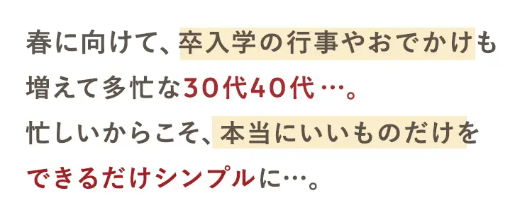 春に向けて、 卒入学の行事やおでかけも
増えて多忙な30代40代･･･。
忙しいからこそ、本当にいいものだけを
できるだけシンプルに...。