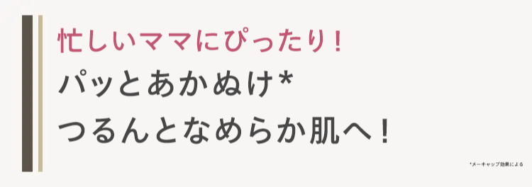 忙しいママにぴったり!
パッとあかぬけ*
つるんとなめらか肌へ!
メーキャップ効果による