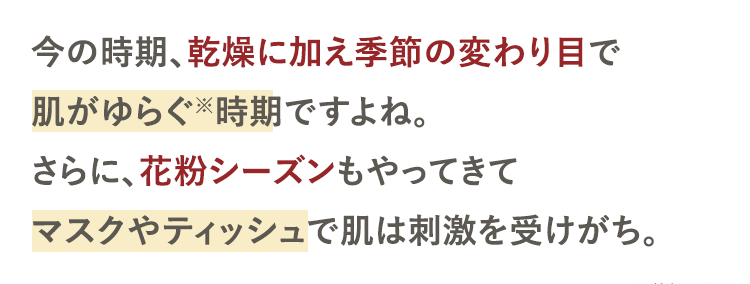 今の時期、乾燥に加え季節の変わり目で
肌がゆらぐ時期ですよね。
さらに、花粉シーズンもやってきて
マスクやティッシュで肌は刺激を受けがち。