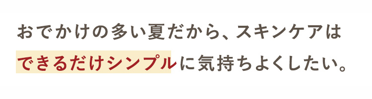 おでかけの多い夏だから、 スキンケアは
できるだけシンプルに気持ちよくしたい。