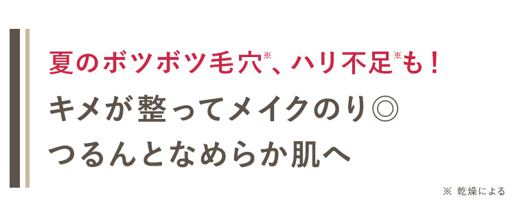 夏のボツボツ毛穴 *、ハリ不足 “も!
キメが整ってメイクのり◎
つるんとなめらか肌へ
※ 乾燥による