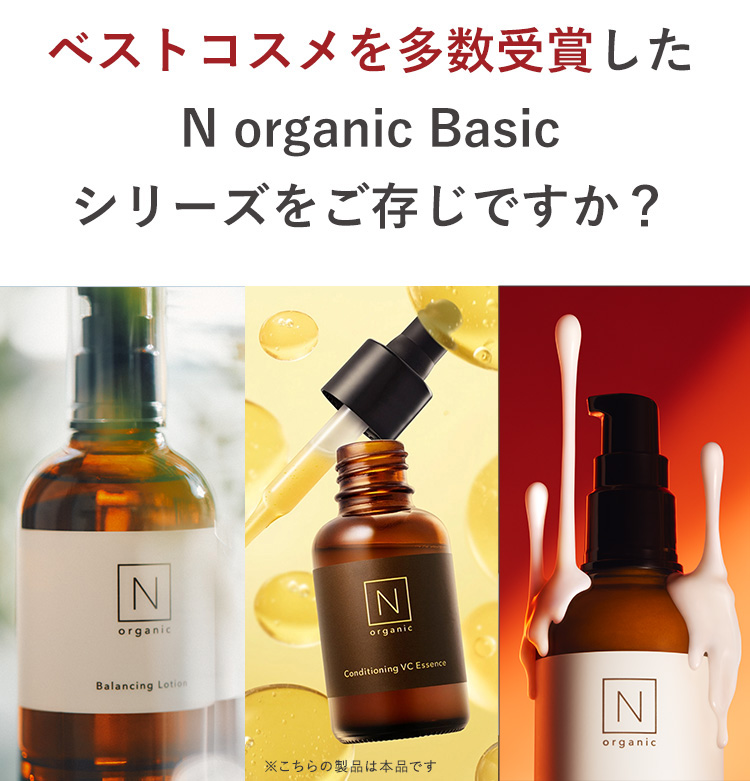 ベストコスメを多数受賞した
N organic Basic
シリーズをご存じですか?
N
organic
Balancing Lotion
N
organic
Conditioning VC Essence
※こちらの製品は本品です
IN
organic
