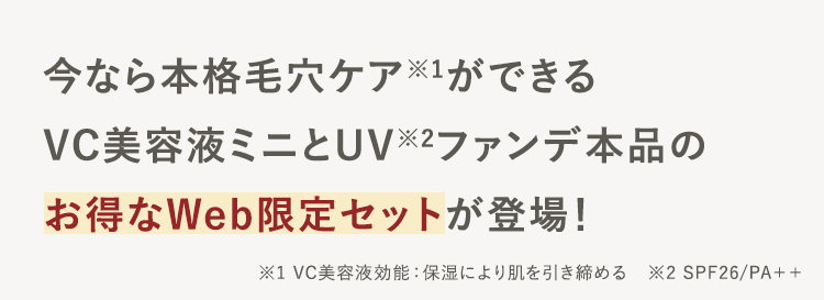今なら本格毛穴ケア※1ができる
VC美容液ミニとUV2ファンデ本品の
お得なWeb限定セットが登場!
※1 VC美容液効能: 保湿により肌を引き締める ※2 SPF26/PA++