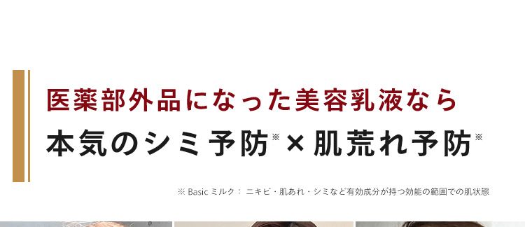 医薬部外品になった美容乳液なら
*
※
本気のシミ予防 × 肌荒れ予防 *
Basic ミルク: ニキビ肌あれ・シミなど有効成分が持つ効能の範囲での肌状態
N
美白有効成分 ビタミンC誘導体が
※1
メラニンの生成を抑えて、シミ・そばか
すもケア。
※1 L-アスコルビン酸 2-グルコシド (メラニンの生成を抑え、 しみ・そばかすを防ぐ)
※2 Basic ミルク ニキビ・肌あれ・シミなど有効成分が持つ効能の範囲での肌状態