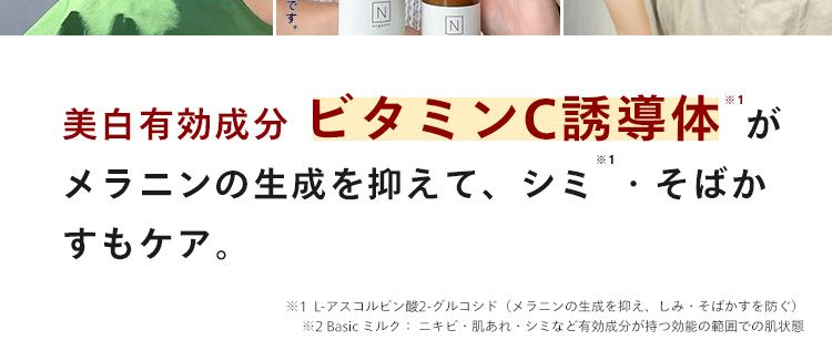 医薬部外品になった美容乳液なら
*
※
本気のシミ予防 × 肌荒れ予防 *
Basic ミルク: ニキビ肌あれ・シミなど有効成分が持つ効能の範囲での肌状態
N
美白有効成分 ビタミンC誘導体が
※1
メラニンの生成を抑えて、シミ・そばか
すもケア。
※1 L-アスコルビン酸 2-グルコシド (メラニンの生成を抑え、 しみ・そばかすを防ぐ)
※2 Basic ミルク ニキビ・肌あれ・シミなど有効成分が持つ効能の範囲での肌状態