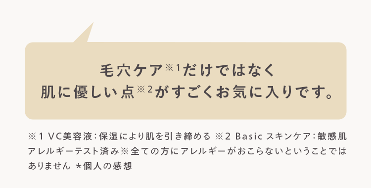 毛穴ケアだけではなく
肌に優しい点 ※2がすごくお気に入りです。
※1VC 美容液 保湿により肌を引き締める ※2 Basic スキンケア : 敏感肌
アレルギーテスト済み※全ての方にアレルギーがおこらないということでは
ありません *個人の感想