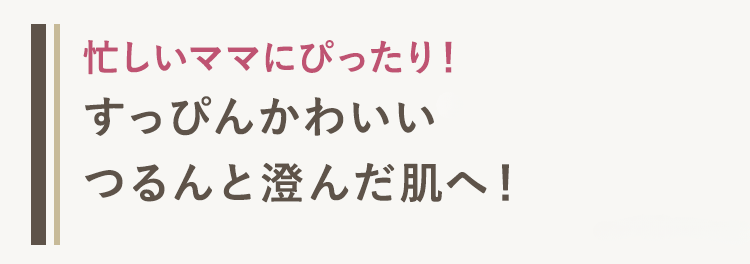 忙しいママにぴったり!
すっぴんかわいい
つるんと澄んだ肌へ!