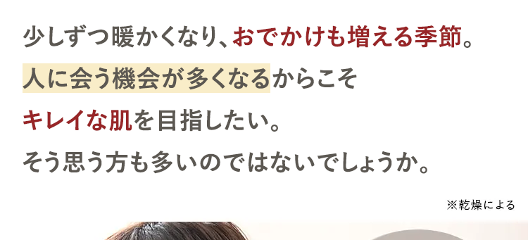 少しずつ暖かくなり、 おでかけも増える季節。
人に会う機会が多くなるからこそ
キレイな肌を目指したい。
そう思う方も多いのではないでしょうか。
※乾燥による
肌のごわつき *
肌荒れ *
マスク蒸れ