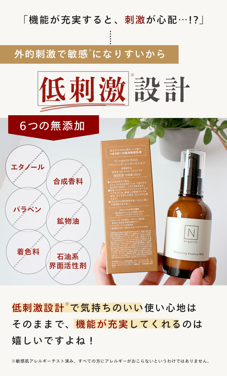 「機能が充実すると、刺激が心配…･･!?」
外的刺激で敏感になりすいから
※
低刺激 設計
6つの無添加
肌をすこやかに保ち、ツヤ肌へ
1本3役の薬用美容乳液
N organic Basic
バランシングエッセンスミルク
エタノール
販売名:NB エッセンスミルク EX
[ 内容量:60mL
合成香料
CICA ホワイトラベンダーエキ
じに整
えます。
つるんと澄ん
パラベン
鉱物油
スウィートシトラスの香り
ブレンドした
香りで
毎日のスキンケアをリラックスタイムに
エタノール、
パラベン、
フリー
●アレルギーテスト実
の方のご協力によるパッチテスト
ませます
づけで使用してくださ
Produtow, CORREORACHIILVER
ちの
N
organic
とあります
た
ような異常があらわ
着色料
石油系
にならないでください。
届かないところにださい
Balancing Essence Milk
クリーム
界面活性剂
低刺激設計で気持ちのいい使い心地は
そのままで、機能が充実してくれるのは
嬉しいですよね!
※敏感肌アレルギーテスト済み。 すべての方にアレルギーがおこらないというわけではありません。