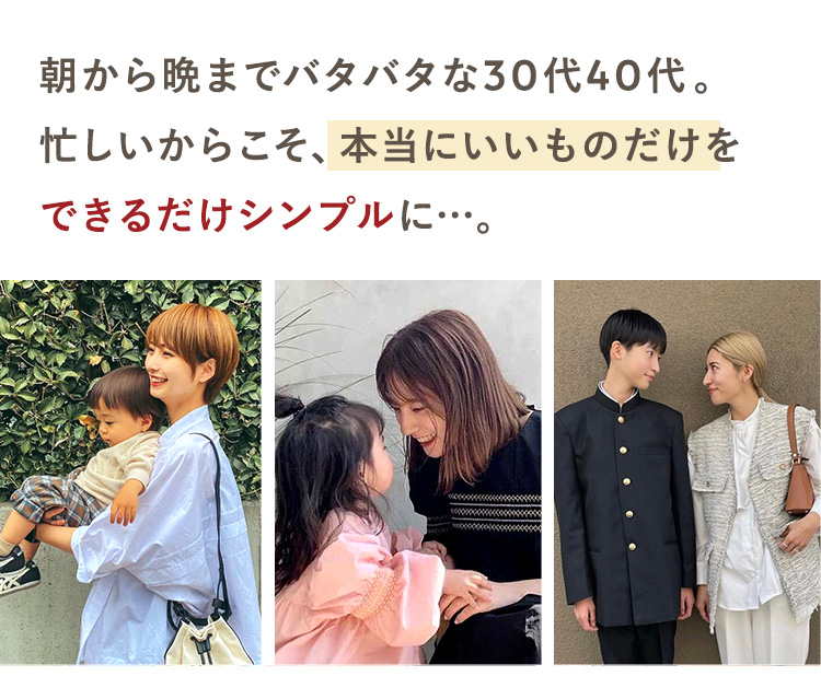 朝から晩までバタバタな30代40代。
忙しいからこそ、本当にいいものだけを
できるだけシンプルに...。