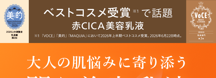 美的
ベストコスメ受賞 ※1で話題
赤CICA 美容乳液
2026上半期賢者
乳液編
※1 「VOCE」 「美的」 「MAQUIA」 において2026年上半期ベストコスメ受賞。 2026年6月22日時点。
第2位
VOCE
BEST
COSME
大人の肌悩みに寄り添う
闘う美容乳液
医薬部外品
202655
乳液部門
第 3 位
パッと明るい定期便初回特別
印象へ ※2
N
N
55%
OFF
N
organic
Balancing Essence Milk
大人ニキビ 3
肌荒れ ※3
シミ
くすみ ※4
※2 乾燥を潤わせることによる
※3 ニキビ・肌あれ・シミなど有効成分が持つ効能の
範囲での肌状態※4 乾燥による