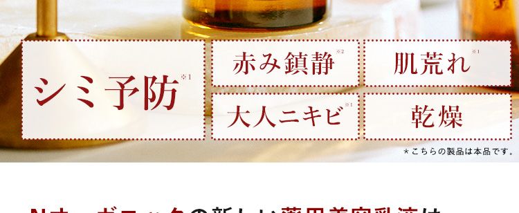 N
organic
Balancing Essence Milk
赤み鎮静
肌荒れ
シミ予防 ®
大人ニキビ
乾燥
*こちらの製品は本品です。
Nオーガニックの新しい薬用美容乳液は、
*4
*5
1本3役! Wの有効成分配合 4 で、 美白
ケアしながら、 肌荒れや、ニキビ予防 ※1
もできるんです!
※1 Basic ミルク: ニキビ・肌あれ・シミなど有効成分が持つ効能の範囲での肌状態 ※2 肌荒れ防止のこと
※3美容液、クリーム、 乳液の役割 ※4 ビタミンC誘導体・グリチルリチン酸ジカリウム
※5 メラニンの生成を抑え、シミ・そばかすを防ぐ