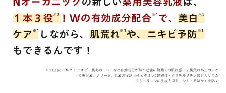 N
organic
Balancing Essence Milk
赤み鎮静
肌荒れ
シミ予防 ®
大人ニキビ
乾燥
*こちらの製品は本品です。
Nオーガニックの新しい薬用美容乳液は、
*4
*5
1本3役! Wの有効成分配合 4 で、 美白
ケアしながら、 肌荒れや、ニキビ予防 ※1
もできるんです!
※1 Basic ミルク: ニキビ・肌あれ・シミなど有効成分が持つ効能の範囲での肌状態 ※2 肌荒れ防止のこと
※3美容液、クリーム、 乳液の役割 ※4 ビタミンC誘導体・グリチルリチン酸ジカリウム
※5 メラニンの生成を抑え、シミ・そばかすを防ぐ