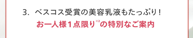 3.ベスコス受賞の美容乳液もたっぷり!
お一人様1点限りの特別なご案内