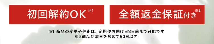 ※2
*1
初回解約OK
全額返金保証付き
※1 商品の変更や停止は、定期便お届け日8日前まで可能です
※2商品到着日を含めて60日以内