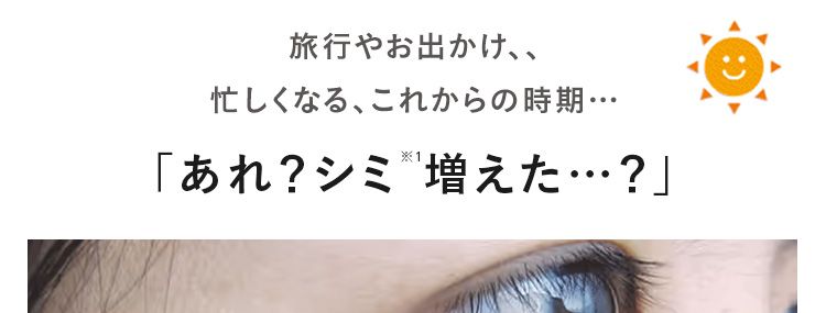旅行やお出かけ、、
忙しくなる、これからの時期･･･
「あれ?シミ増えた•••?」
この時期は、紫外線が強くなり、乾燥で
バリア機能は低下。 毛穴や肌荒れも
気になりますよね。
※1 ニキビ・肌あれ・シミなど有効成分が持つ効能の範囲での肌状態
※2 スージングクレンジングジェル効能: 毛穴の汚れを落とすケア