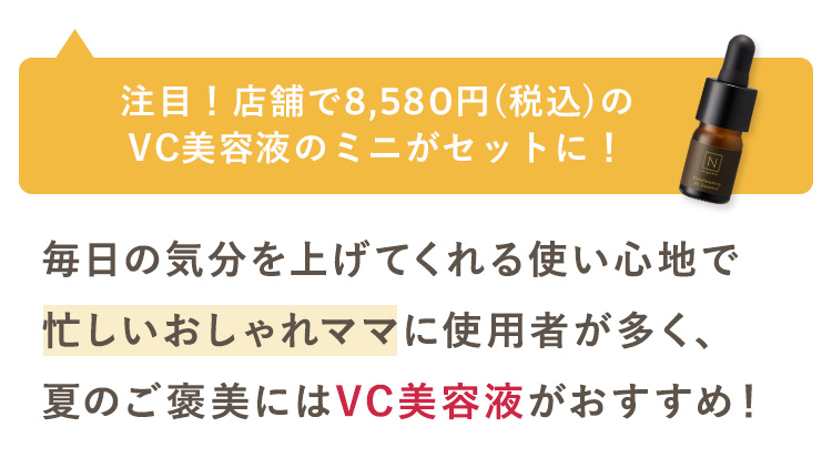 注目!店舗で8,580円 (税込) の
VC美容液のミニがセットに!
N
毎日の気分を上げてくれる使い心地で
忙しいおしゃれママに使用者が多く、
夏のご褒美にはVC美容液がおすすめ!