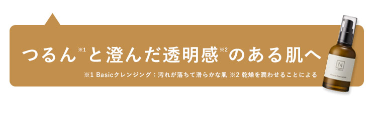 つるんと澄んだ透明感のある肌へ
※1 Basicクレンジング: 汚れが落ちて滑らかな肌 ※2 乾燥を潤わせることによる
NI