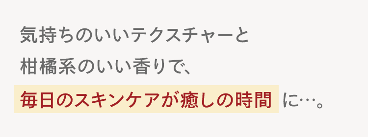 気持ちのいいテクスチャーと
柑橘系のいい香りで、
毎日のスキンケアが癒しの時間に･･･。