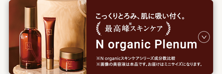 こっくりとろみ、肌に吸い付く。
*
最高峰スキンケア
N organic Plenum
※N organicスキンケアシリーズ成分数比較
※画像の美容液は本品です。 お届けはミニサイズになります。