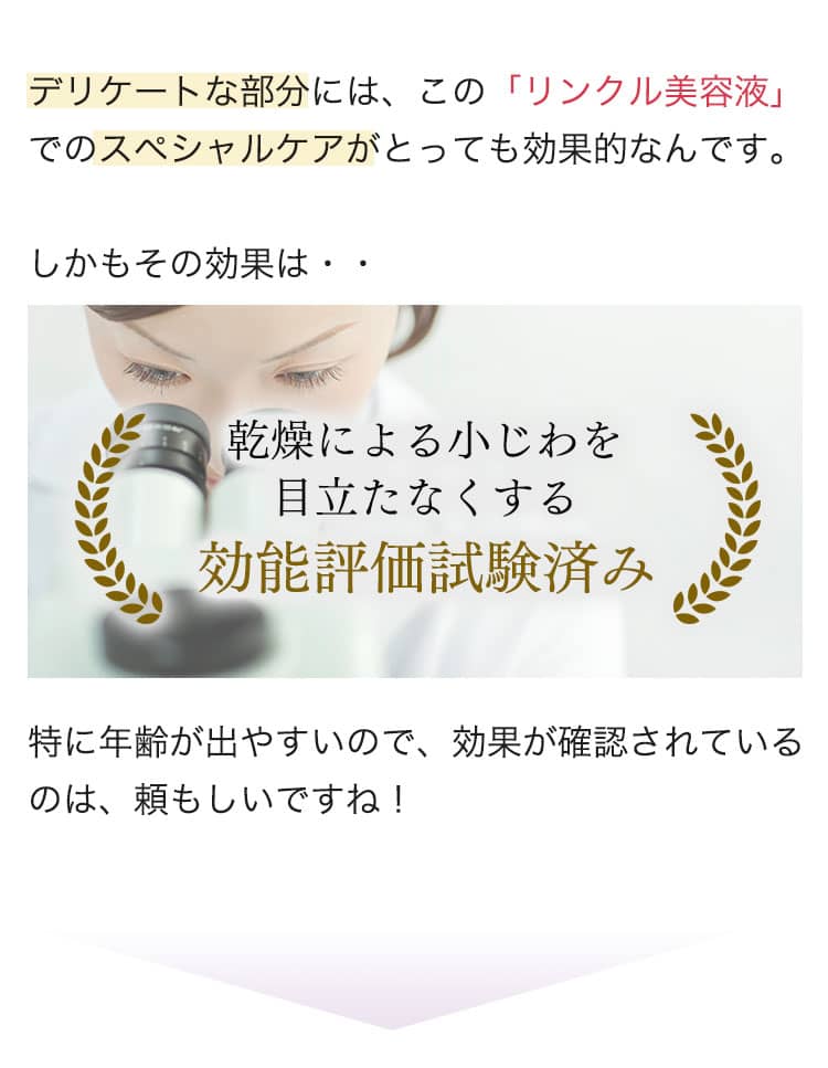 デリケートな部分には、この「リンクル美容液」でのスペシャルケアがとっても効果的なんです。しかもその効果は・・ 乾燥による小じわを 目立たなくする効能評価試験済み 特に年齢が出やすいので、効果が確認されているのは、頼もしいですね！