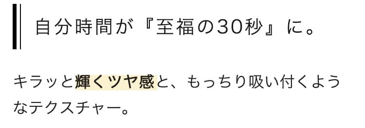 自分時間が『至福の30秒』に。キラッと輝くツヤ感と、もっちり吸い付くようなテクスチャー。 