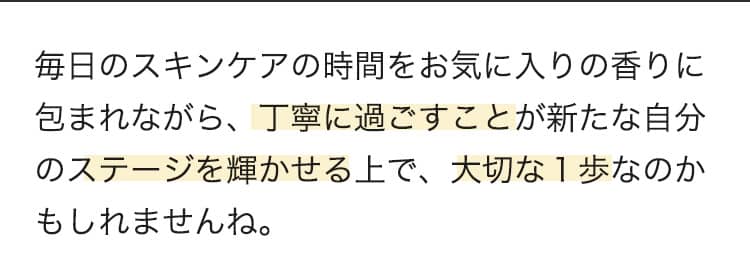 新しくお気に入りのものに出会えるとワクワクしますよね！  毎日のスキンケアの時間をお気に入りの香りに包まれながら、丁寧に過ごすことが新たな自分のステージを輝かせる上で、大切な1歩なのかもしれませんね。